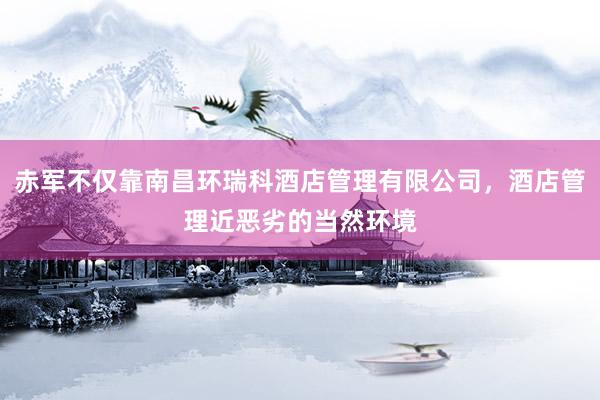 赤军不仅靠南昌环瑞科酒店管理有限公司，酒店管理近恶劣的当然环境