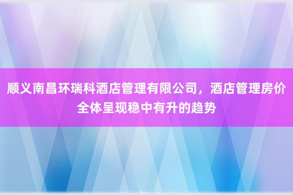顺义南昌环瑞科酒店管理有限公司，酒店管理房价全体呈现稳中有升的趋势