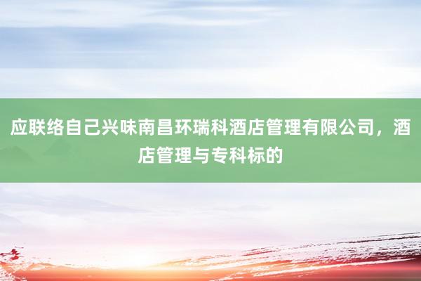 应联络自己兴味南昌环瑞科酒店管理有限公司，酒店管理与专科标的
