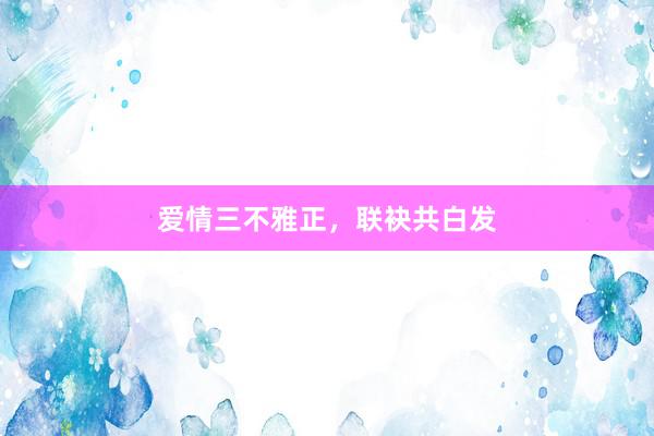 爱情三不雅正，联袂共白发