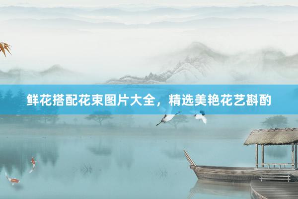 鲜花搭配花束图片大全，精选美艳花艺斟酌